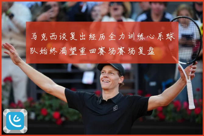 马克西谈复出经历全力训练心系球队始终渴望重回赛场赛场复盘