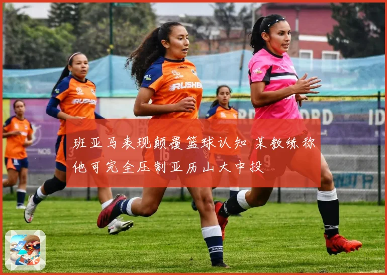 班亚马表现颠覆篮球认知 某教练称他可完全压制亚历山大中投