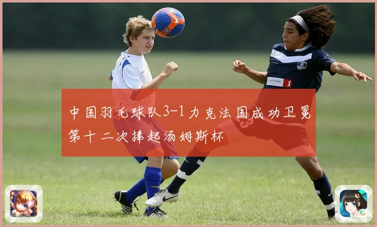 中国羽毛球队3-1力克法国成功卫冕第十二次捧起汤姆斯杯