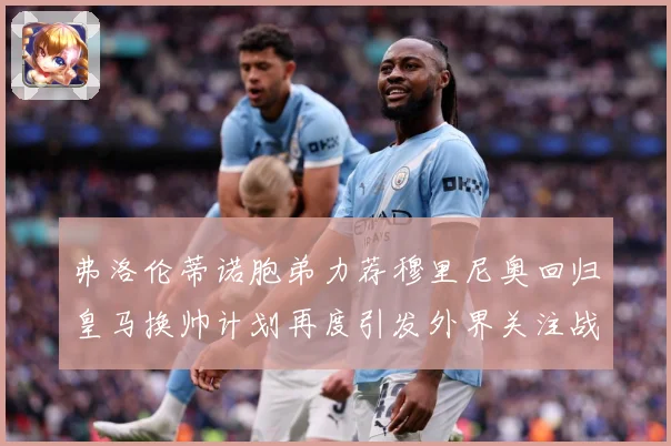 弗洛伦蒂诺胞弟力荐穆里尼奥回归皇马换帅计划再度引发外界关注战术观察
