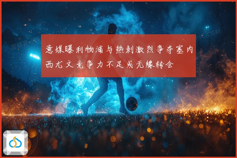 意媒曝利物浦与热刺激烈争夺塞内西尤文竞争力不足或无缘转会