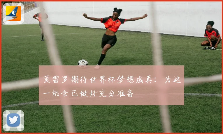 莫雷罗期待世界杯梦想成真：为这一机会已做好充分准备