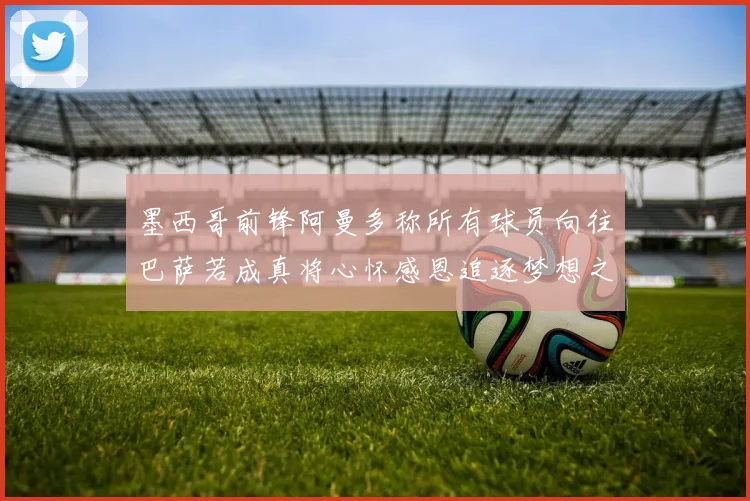 墨西哥前锋阿曼多称所有球员向往巴萨若成真将心怀感恩追逐梦想之路
