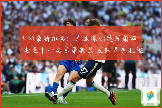 CBA最新排名：广东深圳稳居前四 七至十一名竞争激烈 五队争夺北控12强席位