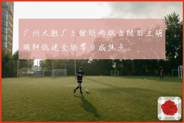 广州大胜广东徐昕两双击败旧主胡明轩低迷全场零分成焦点