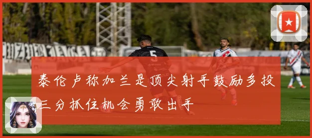 泰伦卢称加兰是顶尖射手鼓励多投三分抓住机会勇敢出手
