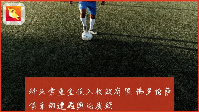 科米索重金投入收效有限 佛罗伦萨俱乐部遭遇舆论质疑