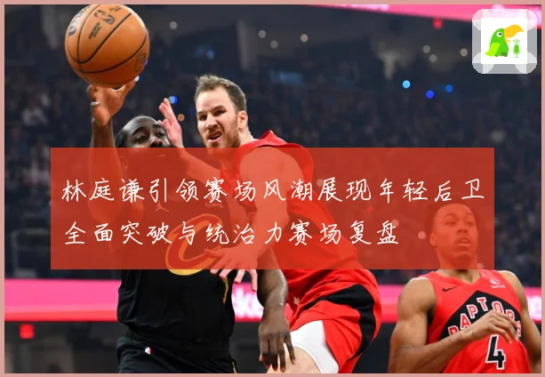林庭谦引领赛场风潮展现年轻后卫全面突破与统治力赛场复盘