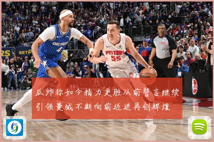 瓜帅称如今精力更胜从前誓言继续引领曼城不断向前迈进再创辉煌