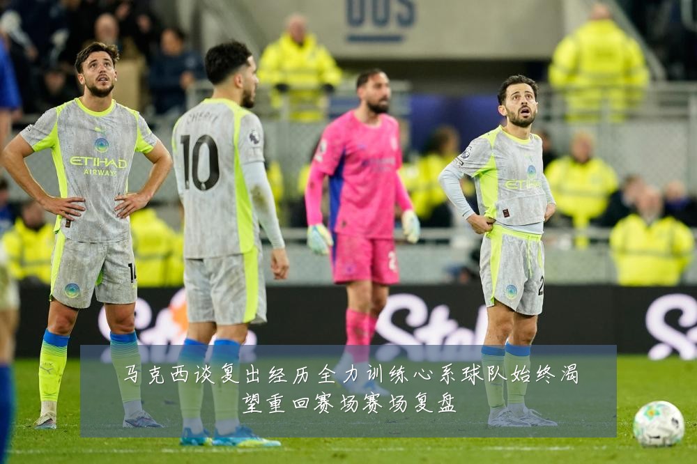 马克西谈复出经历全力训练心系球队始终渴望重回赛场赛场复盘